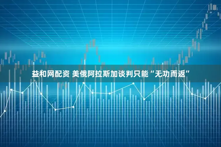 益和网配资 美俄阿拉斯加谈判只能“无功而返”