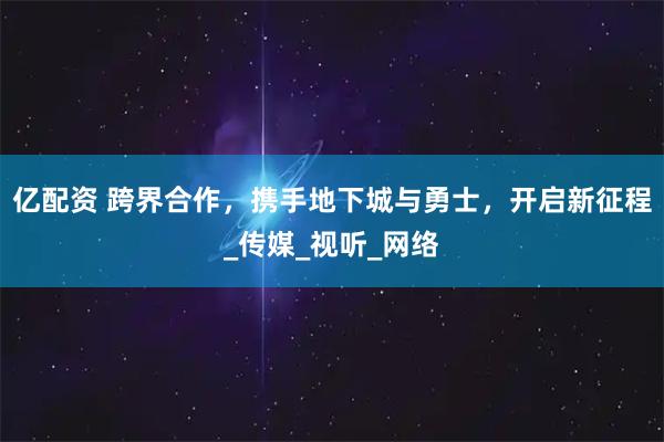 亿配资 跨界合作，携手地下城与勇士，开启新征程_传媒_视听_网络