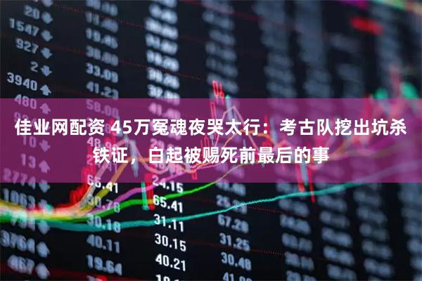 佳业网配资 45万冤魂夜哭太行：考古队挖出坑杀铁证，白起被赐死前最后的事