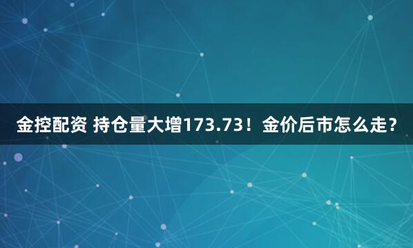 金控配资 持仓量大增173.73！金价后市怎么走？