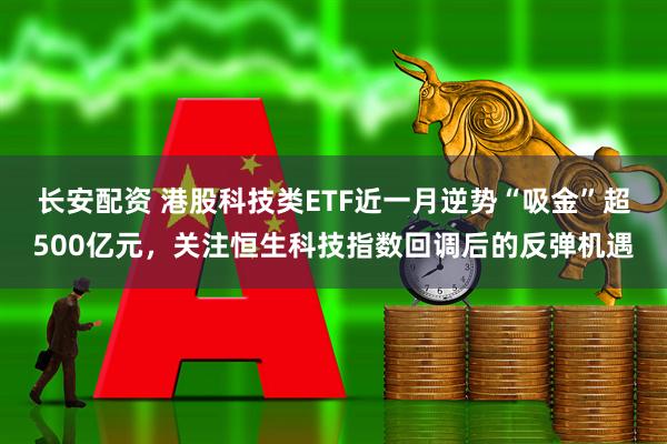 长安配资 港股科技类ETF近一月逆势“吸金”超500亿元，关注恒生科技指数回调后的反弹机遇