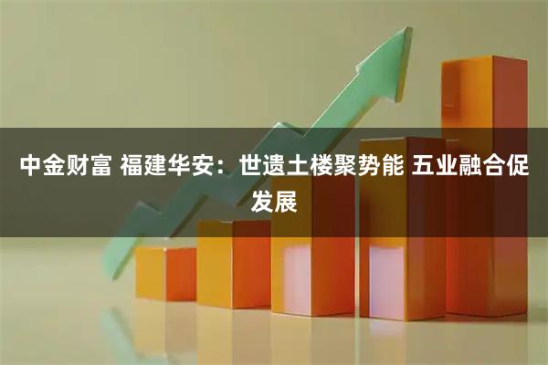 中金财富 福建华安：世遗土楼聚势能 五业融合促发展