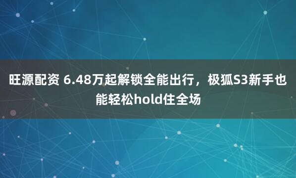 旺源配资 6.48万起解锁全能出行，极狐S3新手也能轻松hold住全场